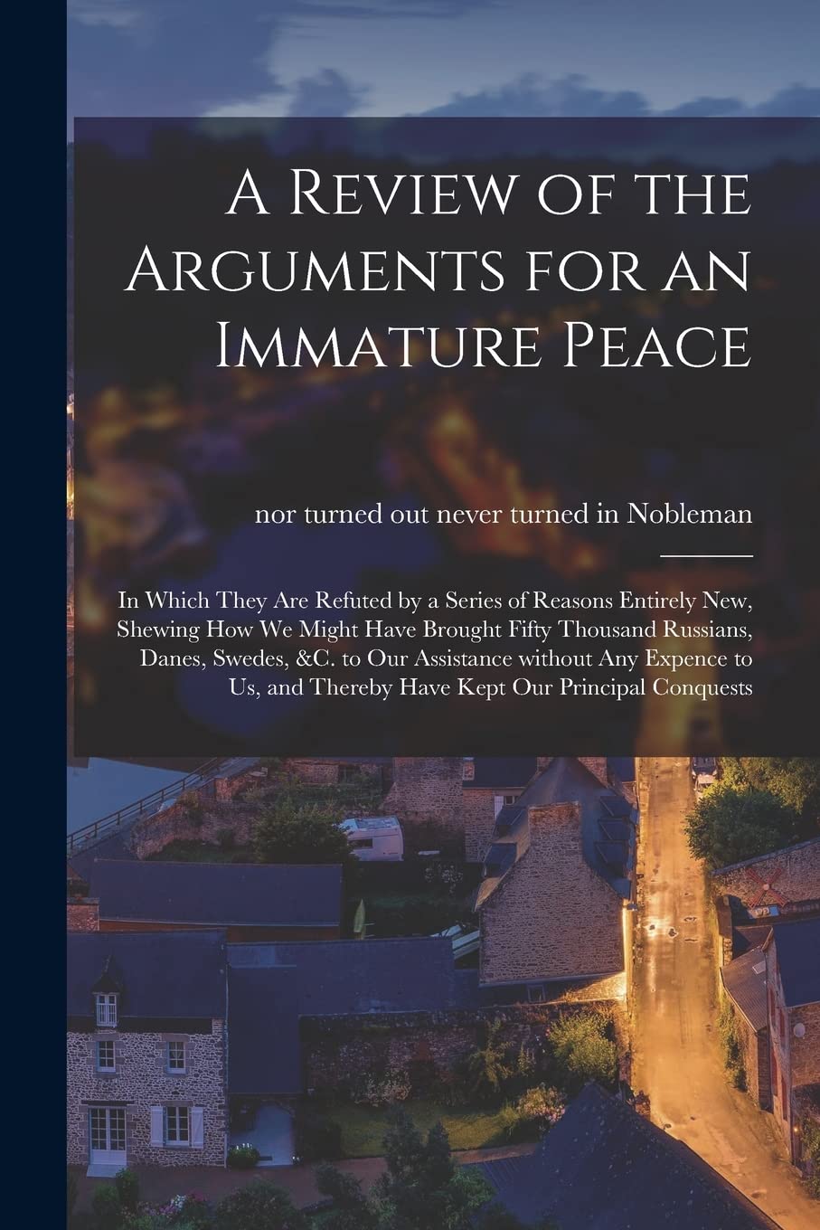 A Review of the Arguments for an Immature Peace [microform]: in Which They Are Refuted by a Series of Reasons Entirely New, Shewing How We Might Have ... Assistance Without Any Expence to Us, And...