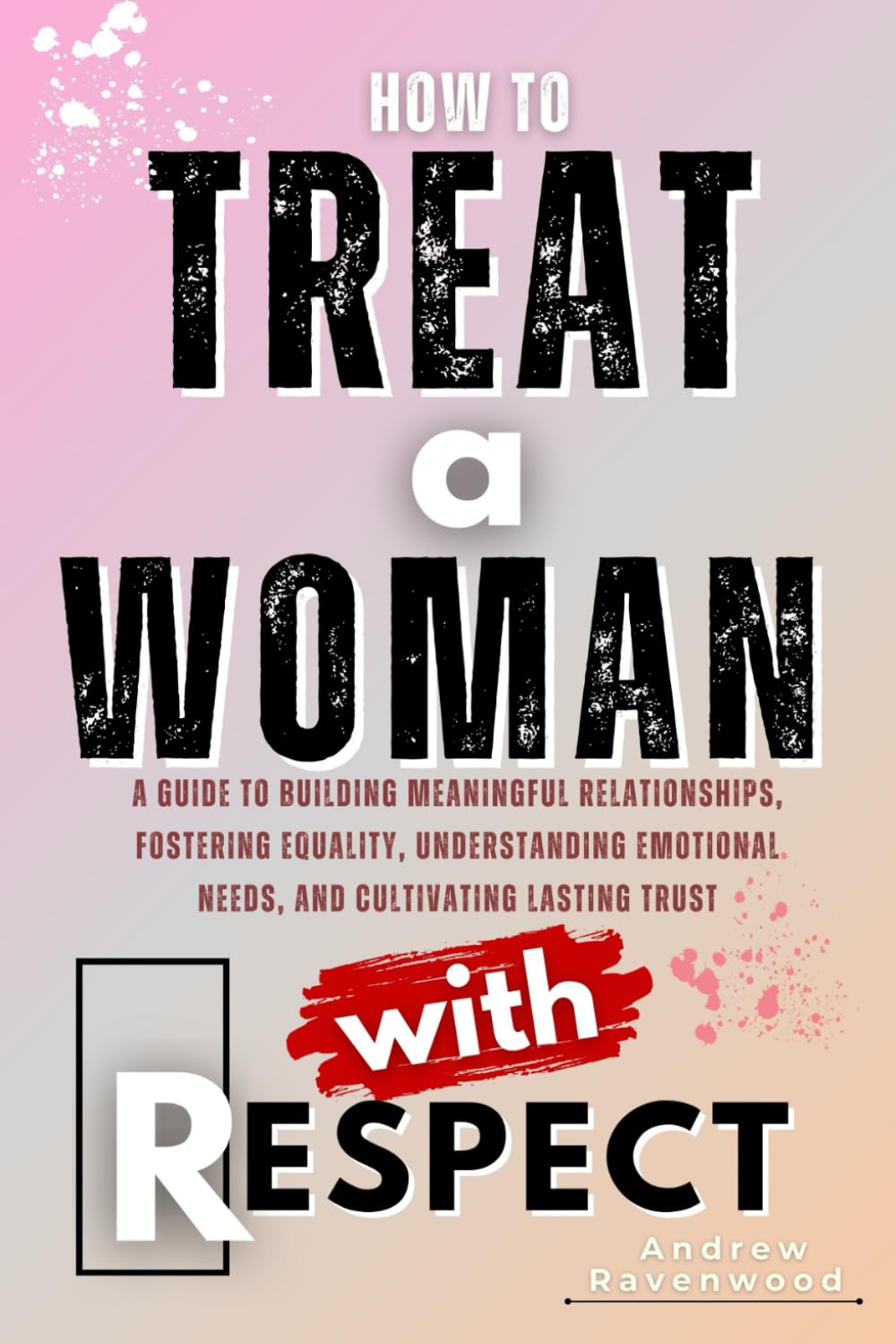 How To Treat A Woman With Respect: A Guide to Building Meaningful Relationships, Fostering Equality, Understanding Emotional Needs, and Cultivating
