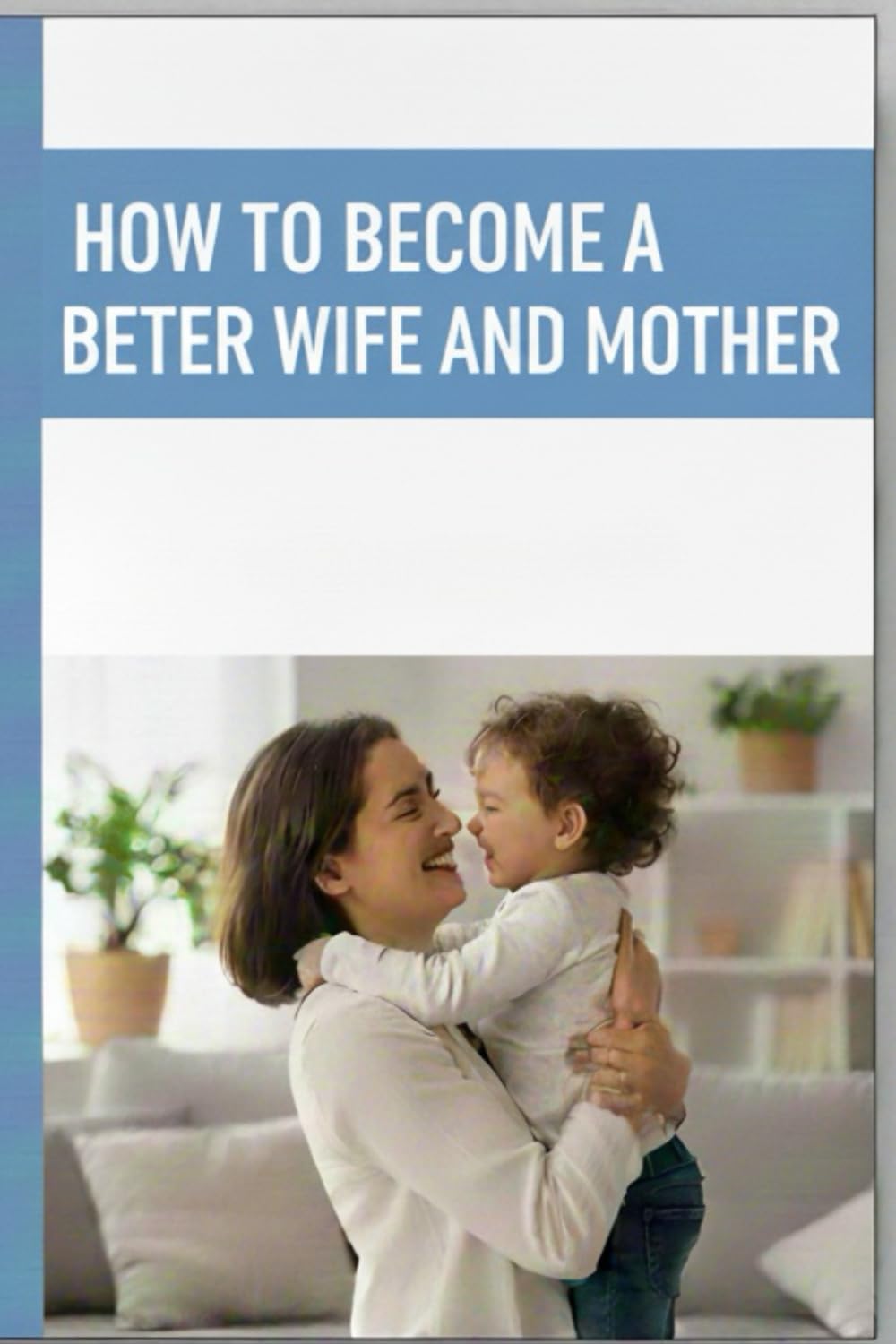 HOW TO BECOME A BETTER WIFE AND MOTHER: Guiding You to Raise Loving Children and Build a Marriage That Lasts