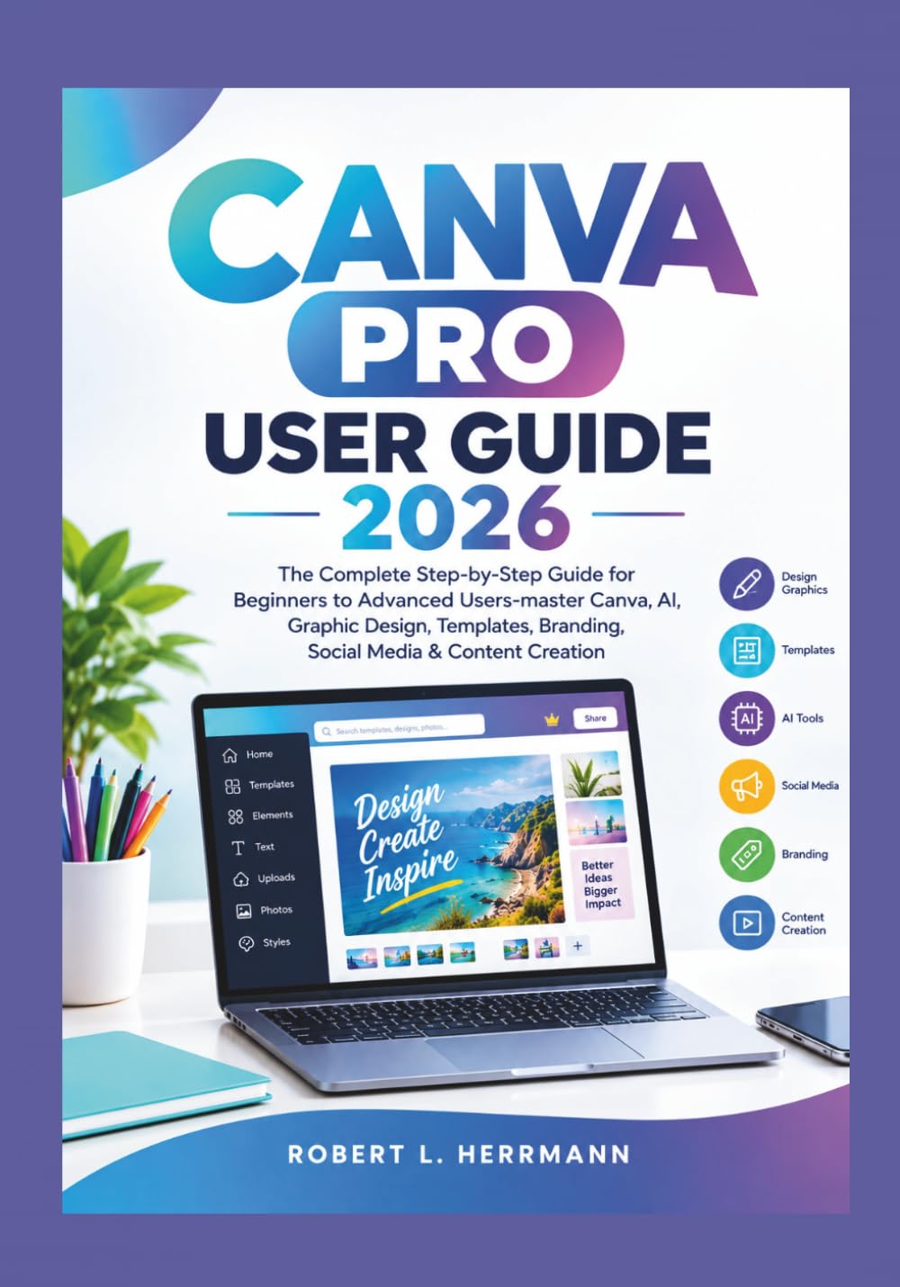CANVA PRO USER GUIDE 2026: The Complete Step-by-Step Guide for Beginners to Advanced Users-master Canva, AI, Graphic Design, Templates, Branding, Social Media & Content Creation