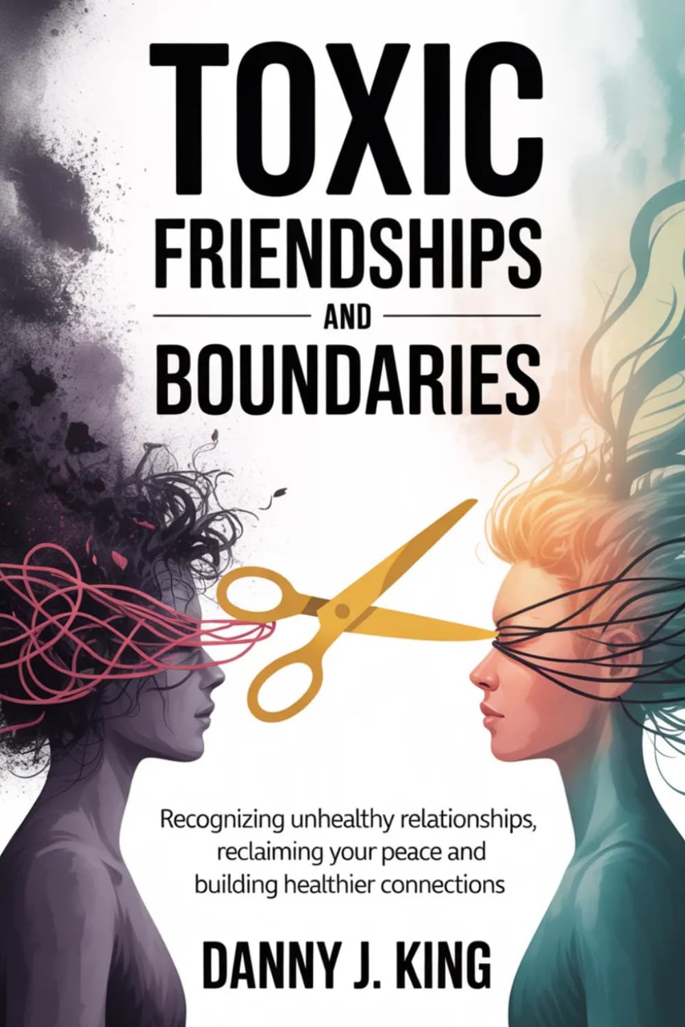 Toxic Friendships and Boundaries: Recognizing Unhealthy Relationships, Reclaiming Your Peace and Building Healthier Connections
