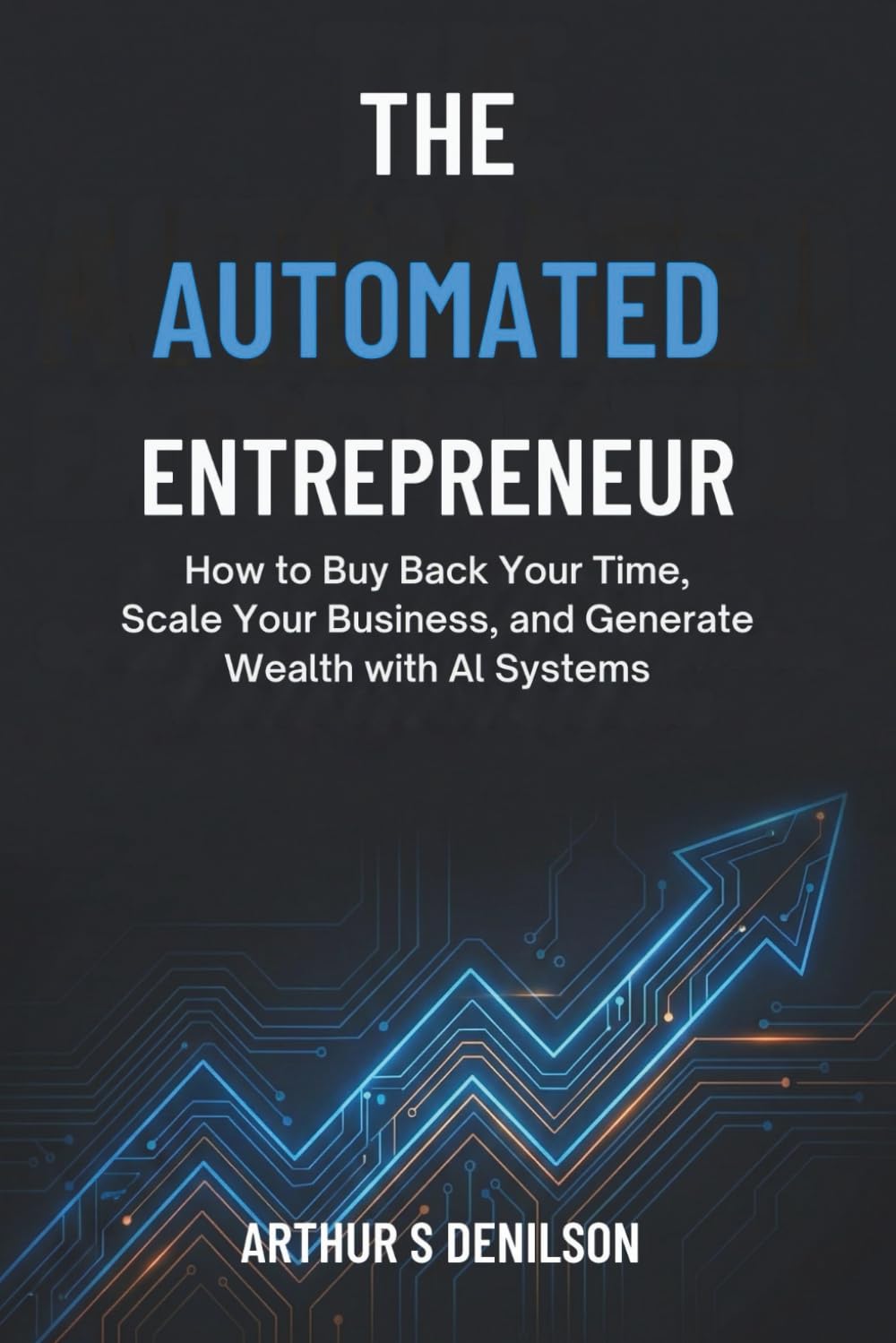 THE AUTOMATED ENTREPRENEUR: How to Buy Back Your Time, Scale Your Business, and Generate Wealth with AI Systems
