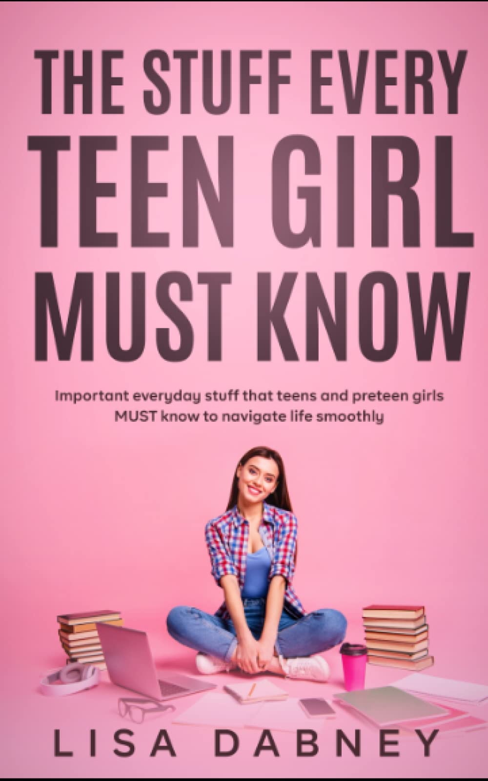 The Stuff Every Teen Girl MUST Know: Important Everyday Stuff that Teens and Pre-teens Girls MUST Know to Navigate Life