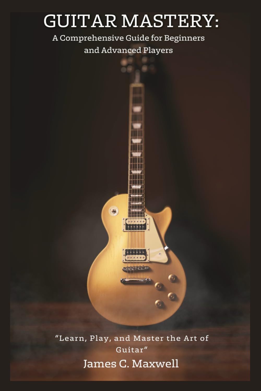 Guitar Mastery: A Comprehensive Guide for Beginners and Advanced Players: “Learn, Play, and Master the Art of Guitar"