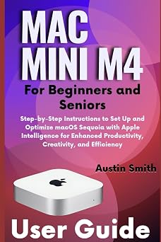 Mac Mini M4 User Guide for Beginners and Seniors Step-by-Step Instructions to Set Up and Optimize macOS Sequoia with Apple Intelligence for Enhanced Productivity, Creativity, and Efficiency