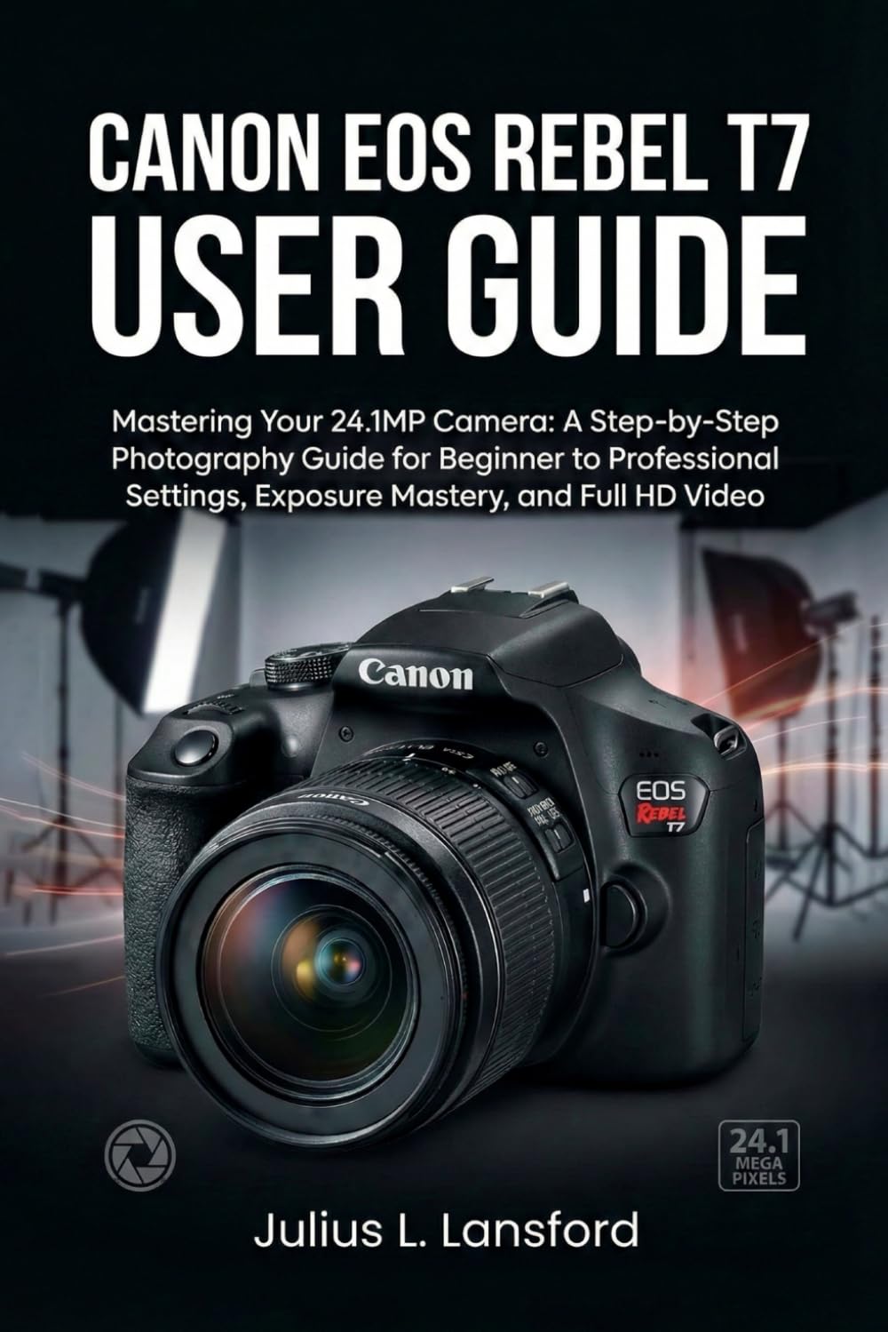 CANON EOS REBEL T7 USER GUIDE: Mastering Your 24.1MP Camera: A Step- by-Step Photography Guide for Beginner to Professional Settings, Exposure Mastery, and Full HD Video