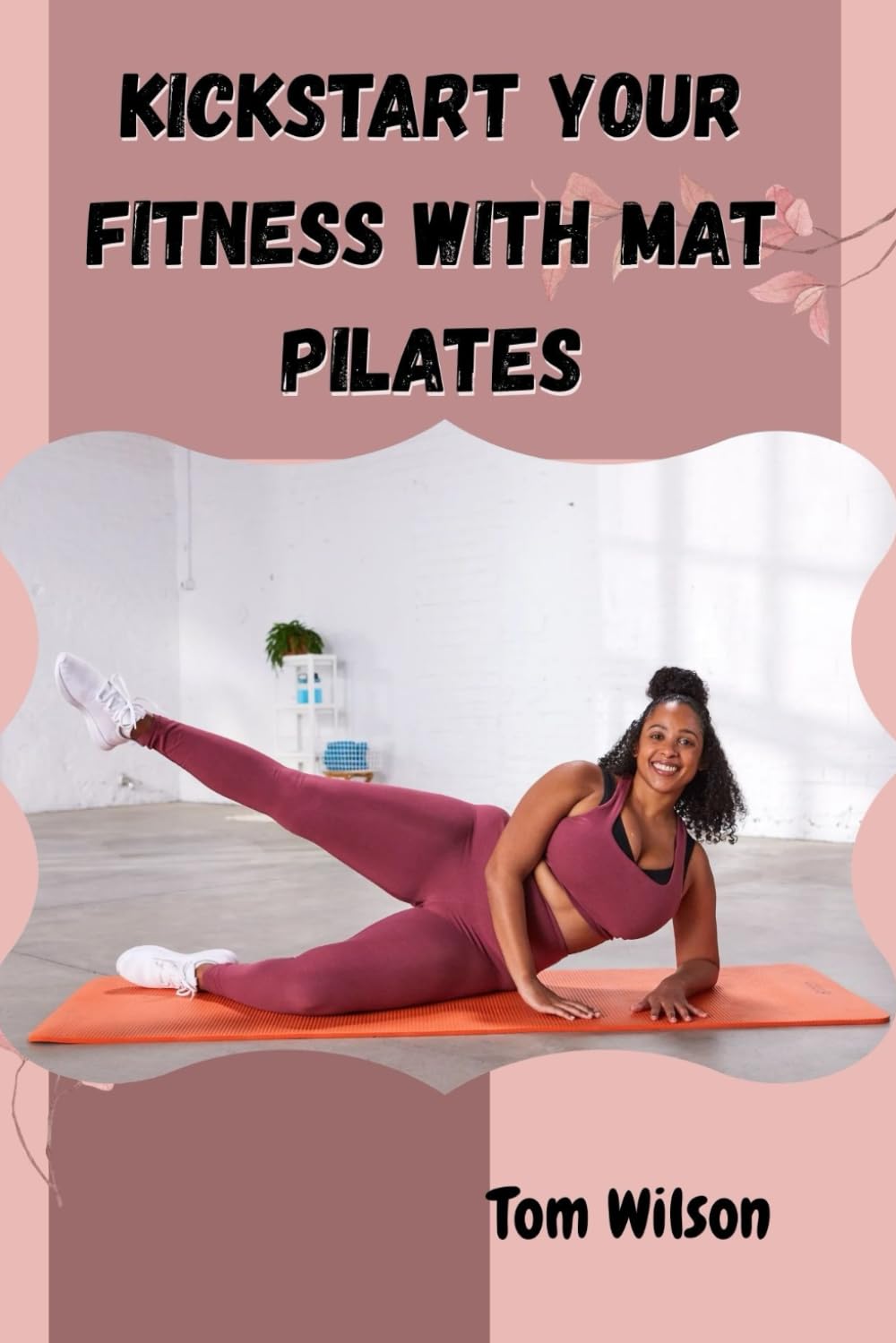 KICKSTART YOUR FITNESS WITH MAT PILATES: A Step-by-Step Beginner’s Guide to Building Balance, Strength, and Body Awareness