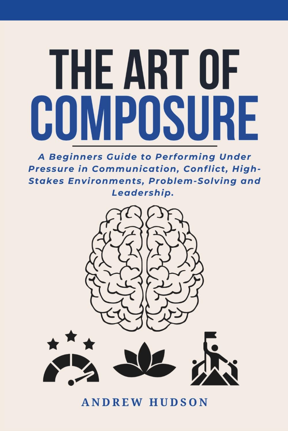 The Art of Composure: A Beginners Guide to Performing Under Pressure in Communication, Conflict, High-Stakes Environments, Problem-Solving and Leadership.