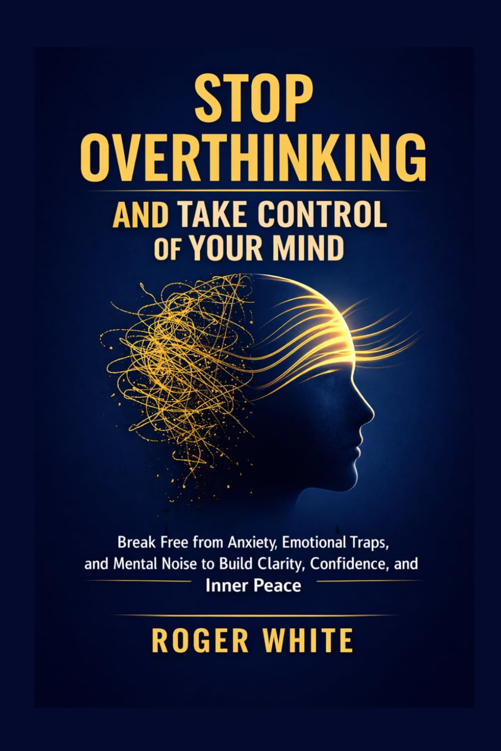 Stop Overthinking And Take Control Of Your Mind: Break Free from Anxiety, Emotional Traps, and Mental Noise to Build Clarity, Confidence, and Inner Peace