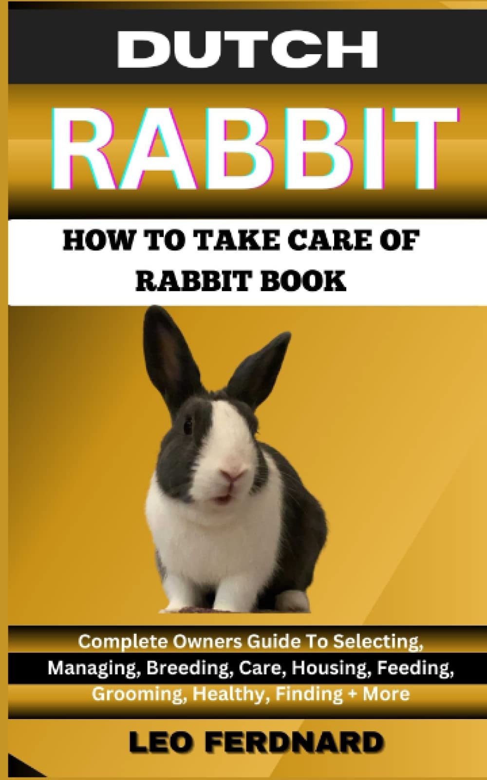 DUTCH RABBIT. HOW TO TAKE CARE OF RABBIT BOOK: The Acquisition, History, Appearance, Housing, Grooming, Nutrition, Health Issues, Specific Needs And Much More