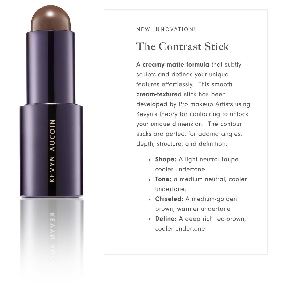 Kevyn Aucoin The Contrast Stick: A contour makeup crayon for adding angles, depth, structure and definition. All-day pigments. Made in Italy.