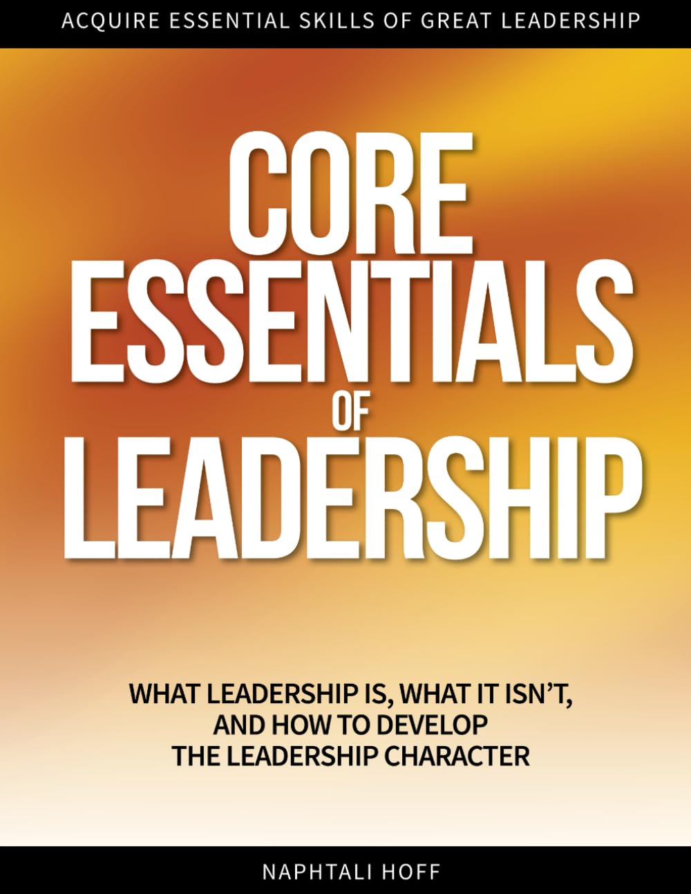 CORE ESSENTIALS OF LEADERSHIP: What Leadership Is, What It Isn’t, and How to Develop the Leadership Character