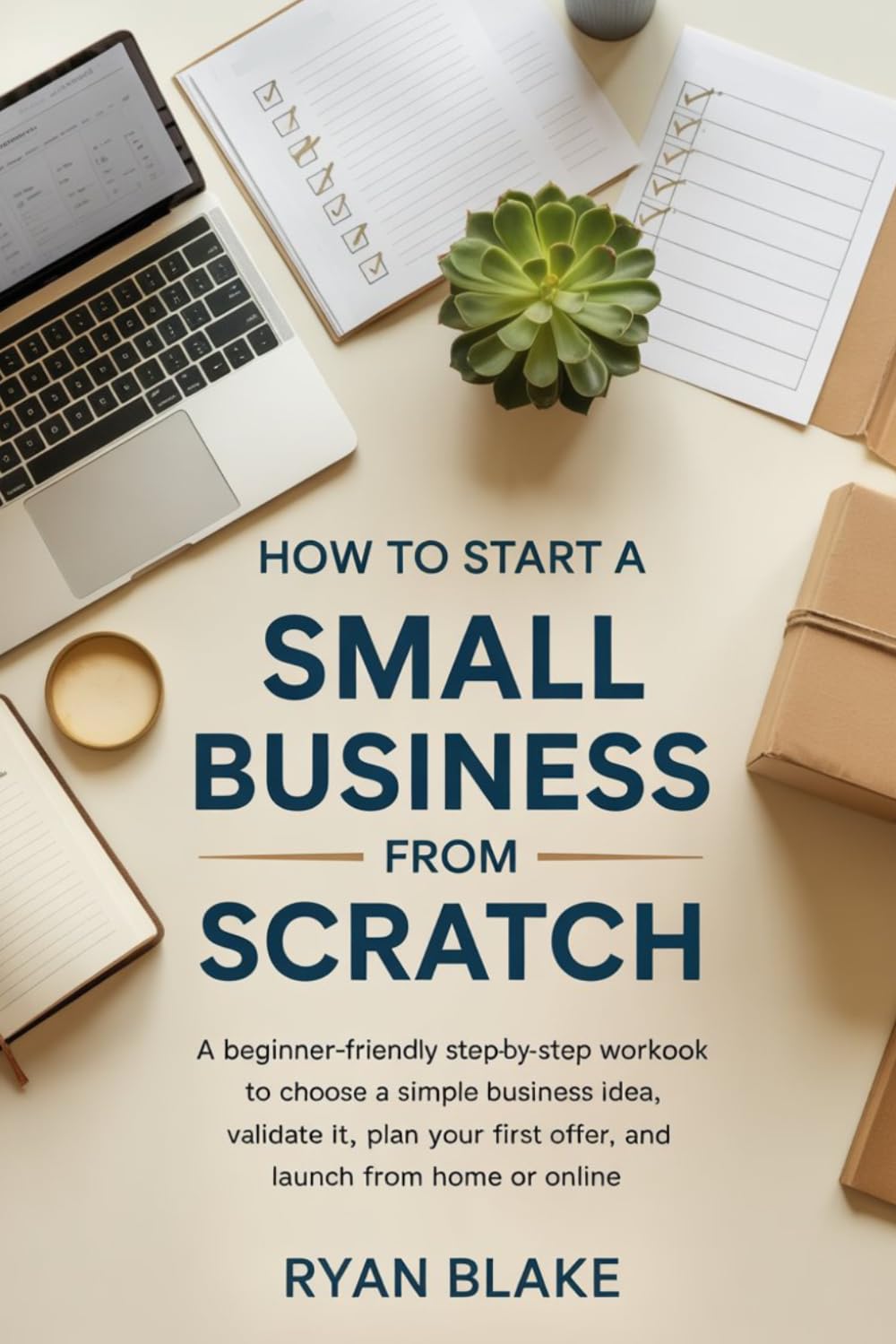 How to Start a Small Business from Scratch: A Beginner-Friendly Step-by-Step Workbook to Choose a Simple Business Idea, Validate It, Plan Your First Offer, and Launch from Home or Online