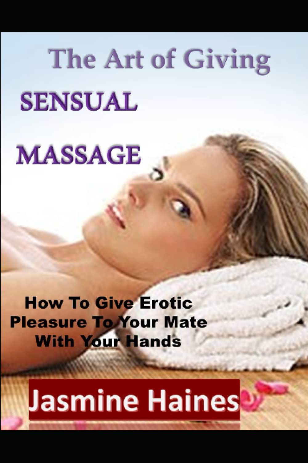 The Art Of Giving A Sensual Massage: How to give Erotic pleasure to your mate with your hands