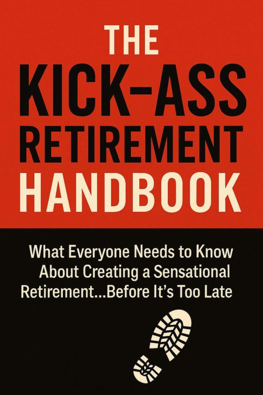 THE KICK-ASS RETIREMENT HANDBOOK: What Everyone Needs to Know About Creating a Sensational Retirement... Before It's Too Late
