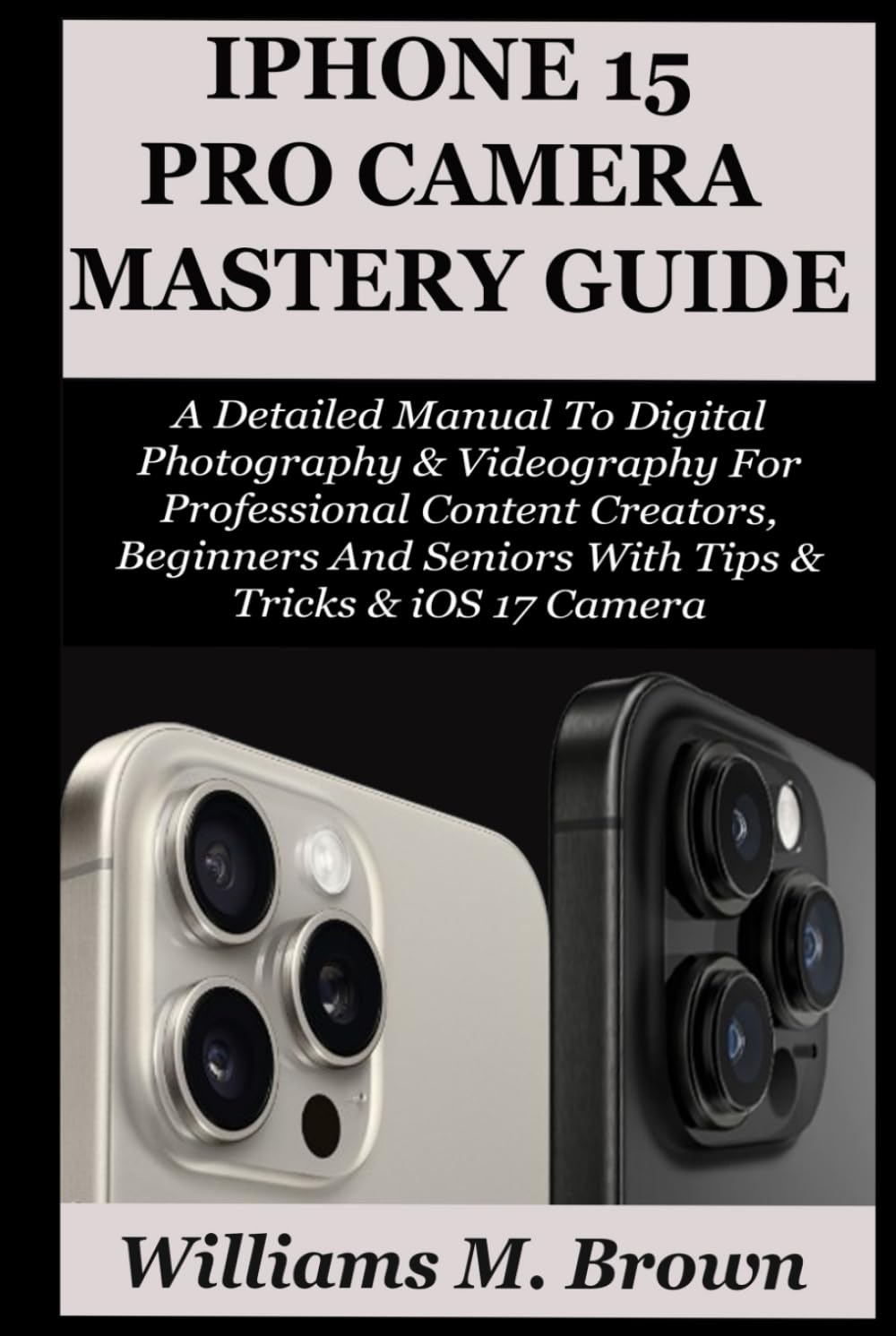 IPHONE 15 PRO CAMERA USER GUIDE: A Detailed Manual To Digital Photography & Videography For Professional Content Creators, Beginners And Seniors With Tips & Tricks & iOS 17 Camera