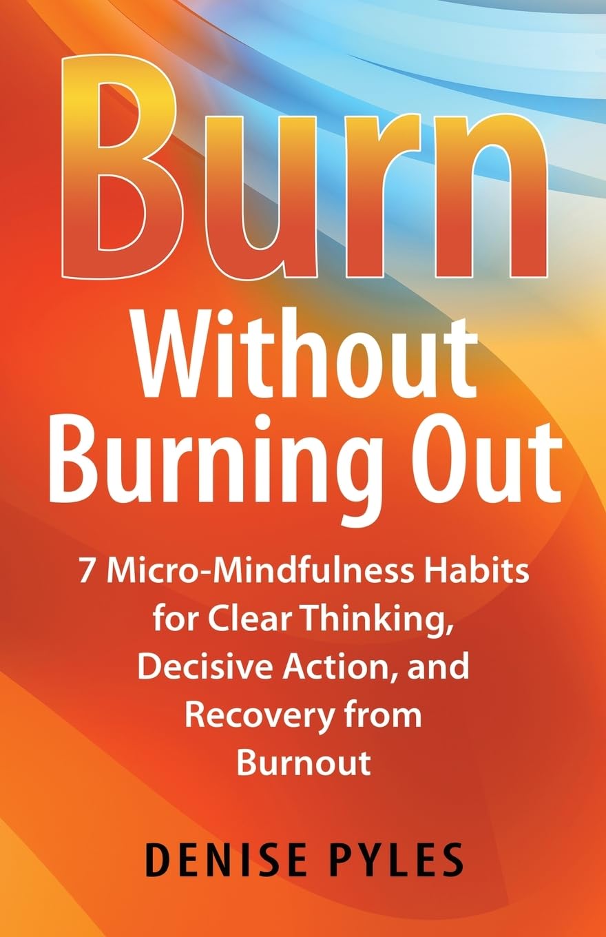 Burn Without Burning Out: 7 Micro-Mindfulness Habits for Clear Thinking, Decisive Action, and Recovery from Burnout