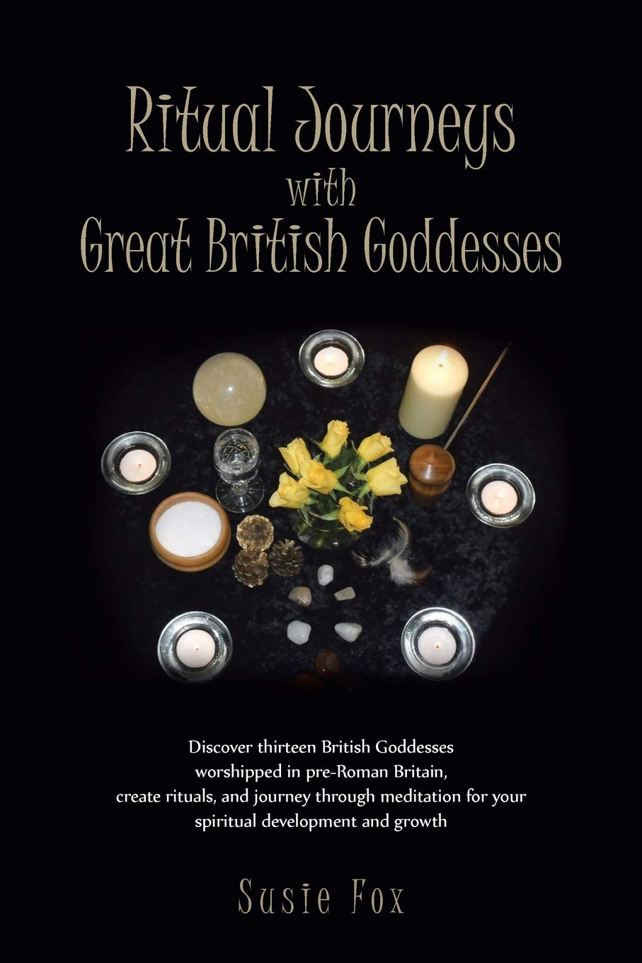 Ritual Journeys with Great British Goddesses: Discover Thirteen British Goddesses, Worshipped in Pre-Roman Britain, Create Rituals, and Journey Throug