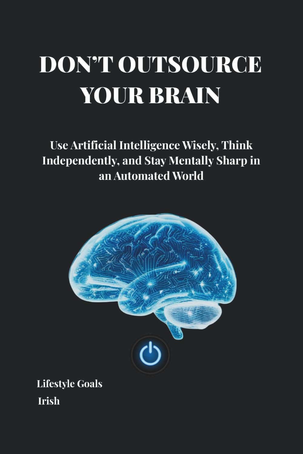 DON’T OUTSOURCE YOUR BRAIN: Use Artificial Intelligence Wisely, Think Independently, and Stay Mentally Sharp in an Automated World