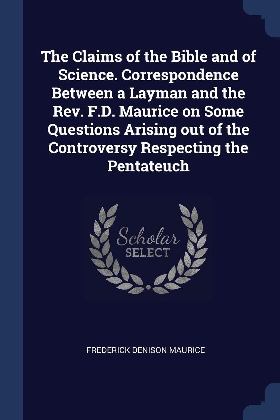 The Claims of the Bible and of Science. Correspondence Between a Layman and the Rev. F.D. Maurice on Some Questions Arising out of the Controversy Respecting the Pentateuch