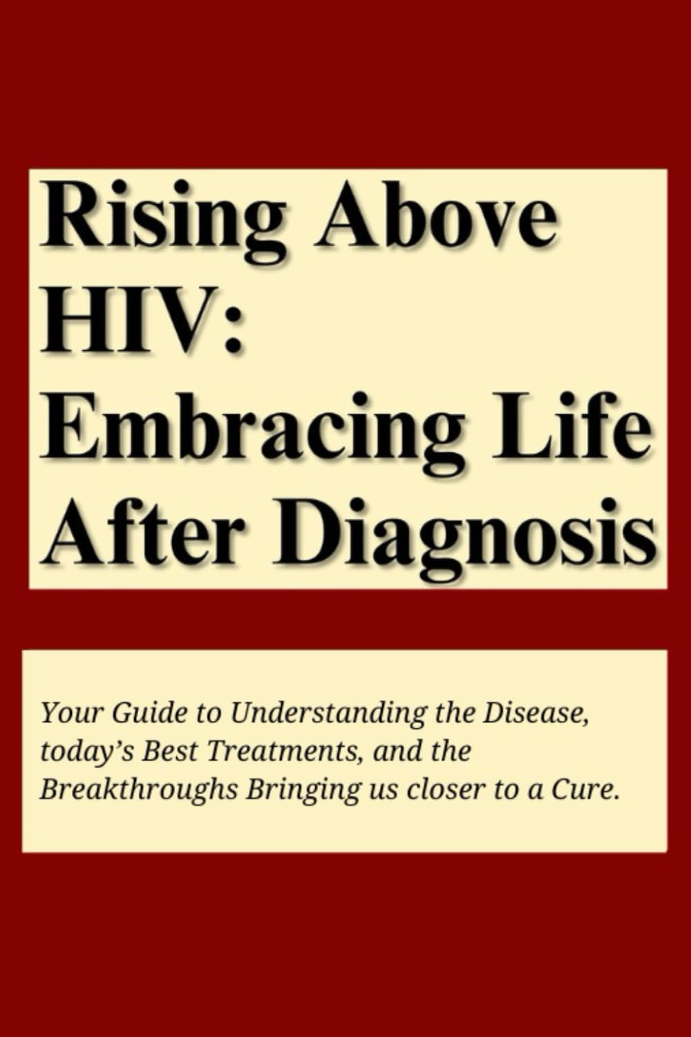 Rising above HIV: Embracing life after diagnosis: Your Guide to Understanding the Disease, Today’s Best Treatments, and the Breakthroughs Bringing Us