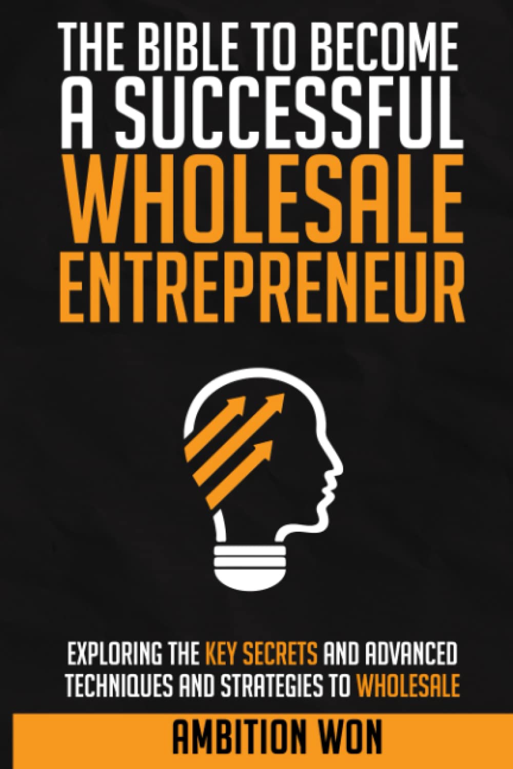 The Bible To Become A Successful Wholesale Entrepreneur: Explaining the key secrets and advanced techniques to wholesale.