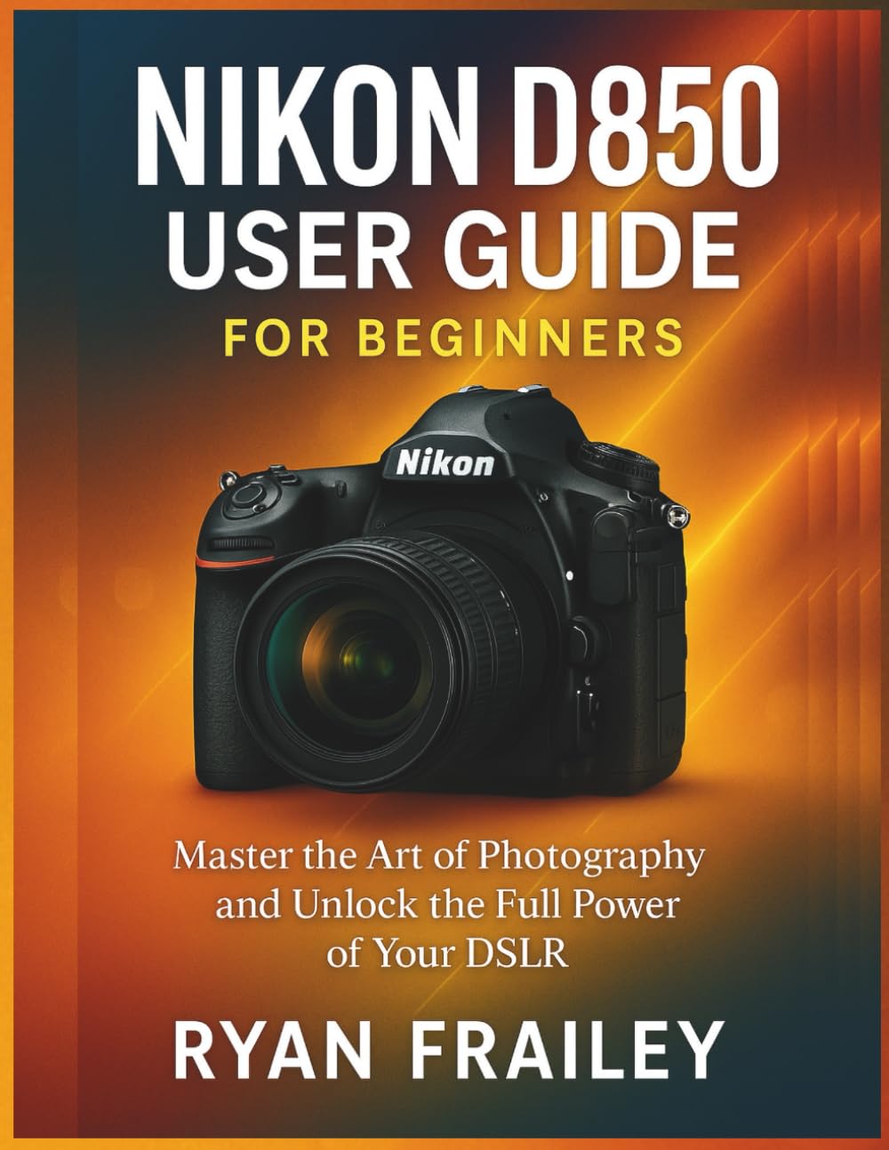 Nikon D850 User Guide for Beginners: Master the Art of Photography and Unlock the Full Power of Your DSLR