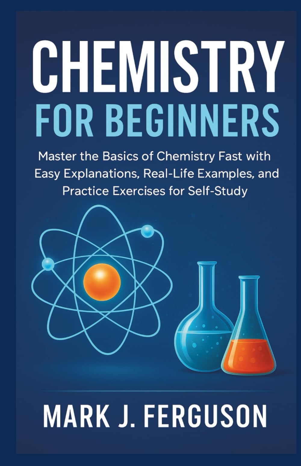 CHEMISTRY FOR BEGINNERS: Master the Basics of Chemistry Fast with Easy Explanations, Real-Life Examples, and Practice Exercises for Self-Study