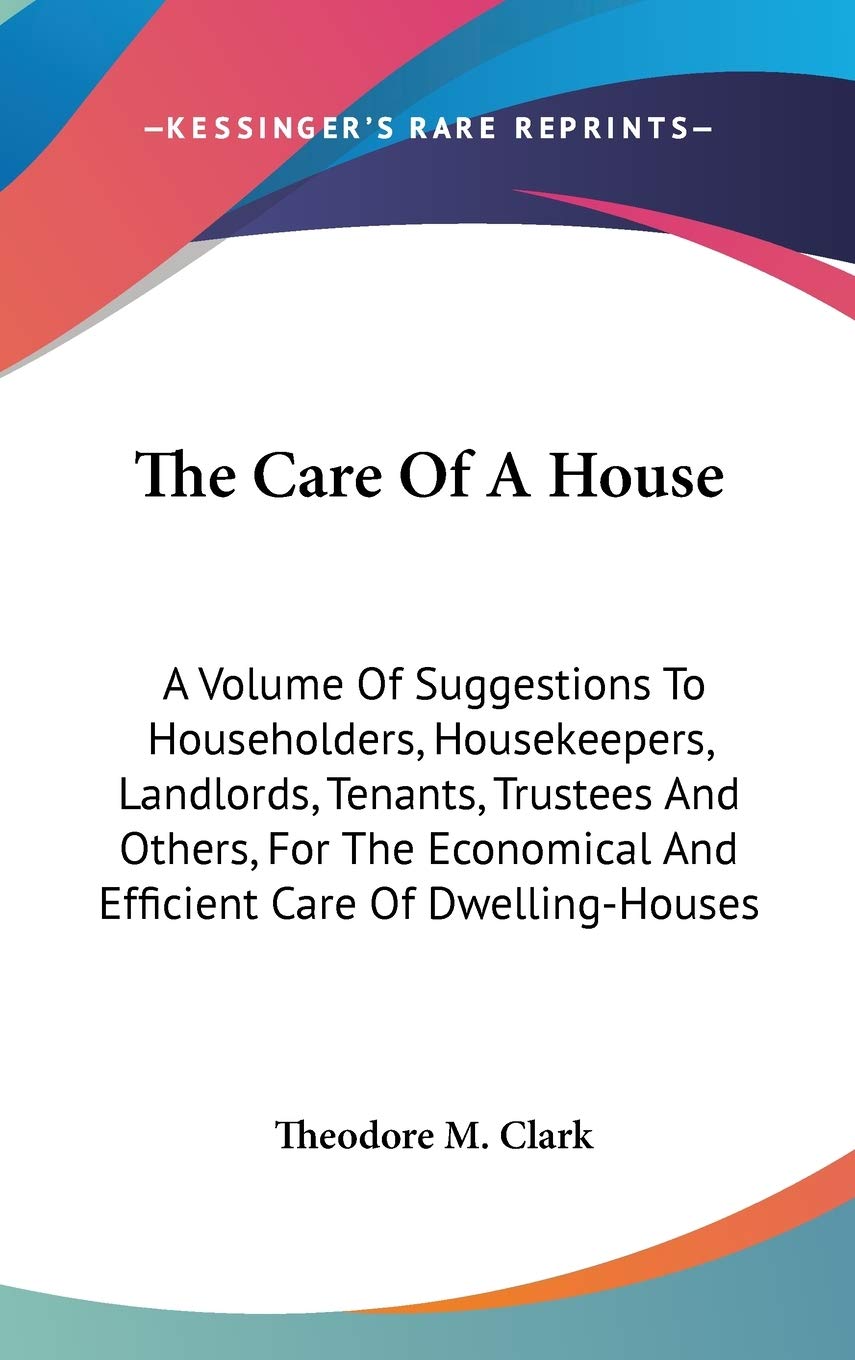 The Care Of A House: A Volume of Suggestions to Householders, Housekeepers, Landlords, Tenants, Trustees and Others, for the Economical and Efficient Care of Dwelling-houses