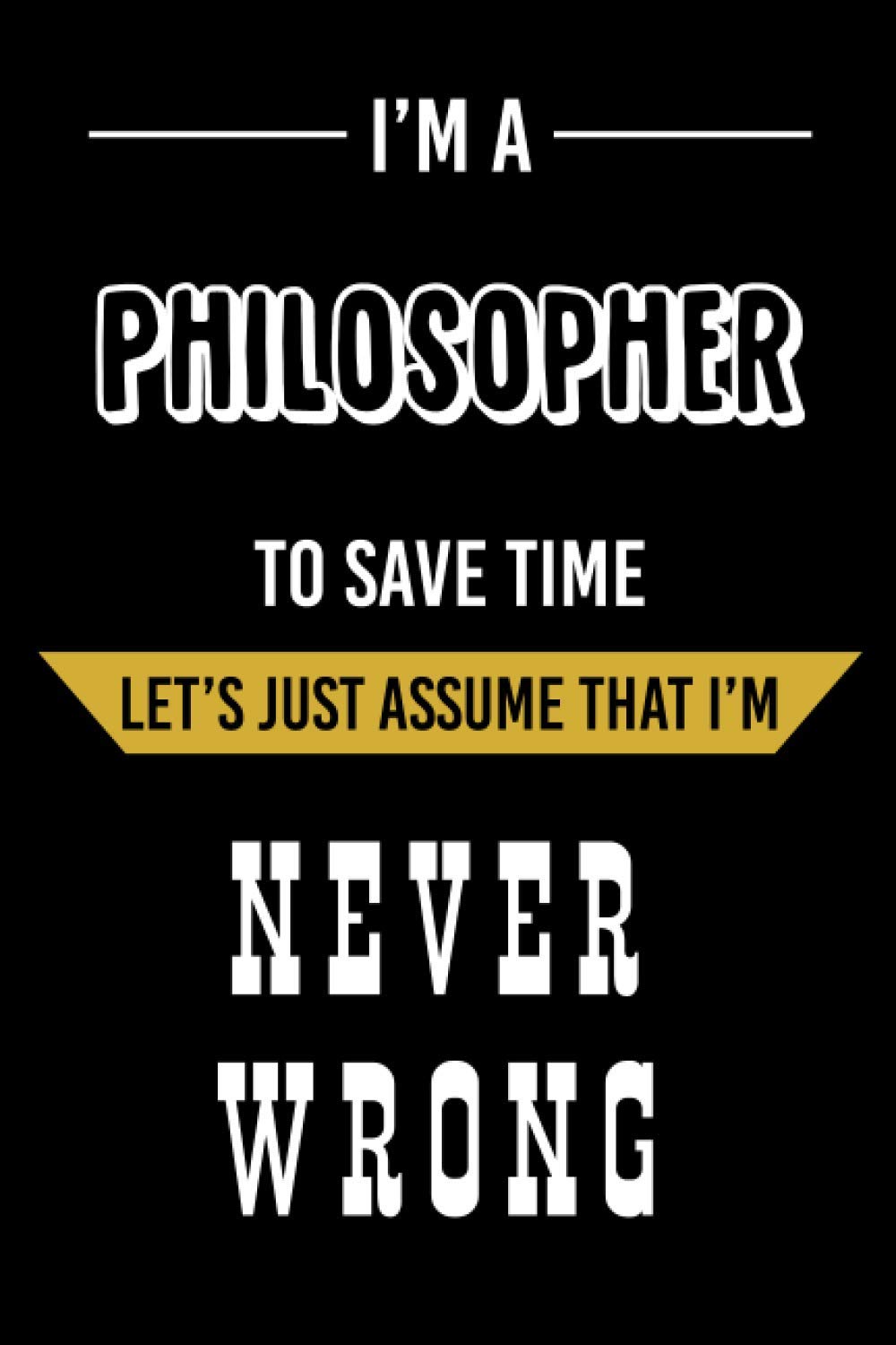 I'm a Philosopher To Save Time Let's Just Assume That I'm Never Wrong: Philosopher Funny Notebook Gift - Holiday Notebook Gift For Philosopher - Funny Gag Gifts For Philosopher
