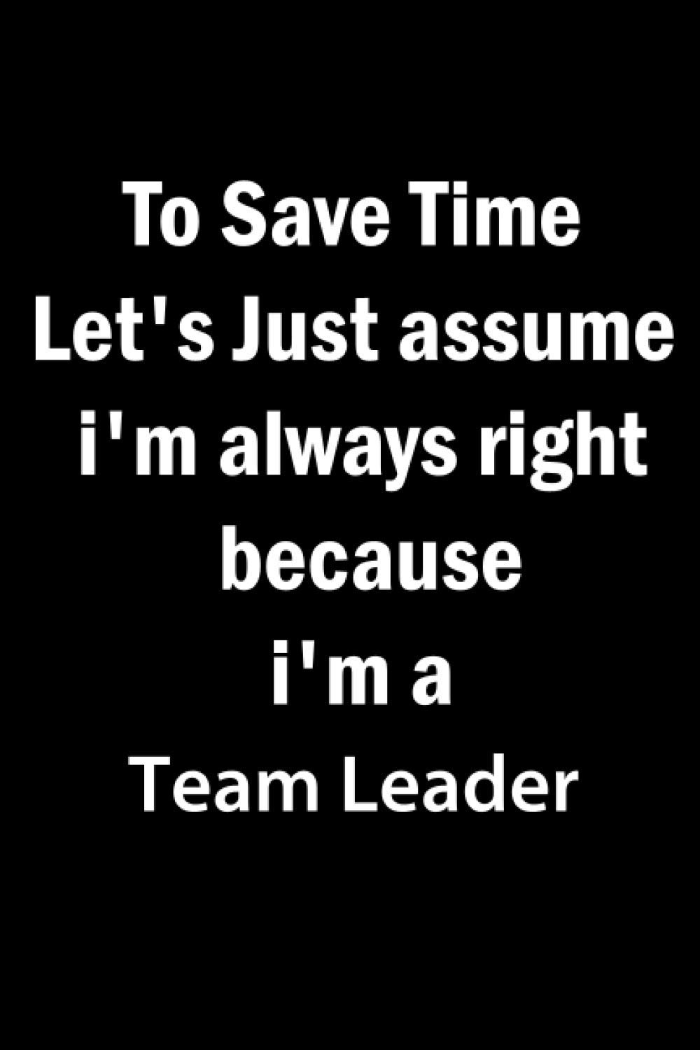 To Save Time Let's Just Assume I'm Always Right Because I'm a Team Leader: Team Leader Gifts For Man, Women, Friends | Appreciation Novelty Gift Notebook for Team Leader