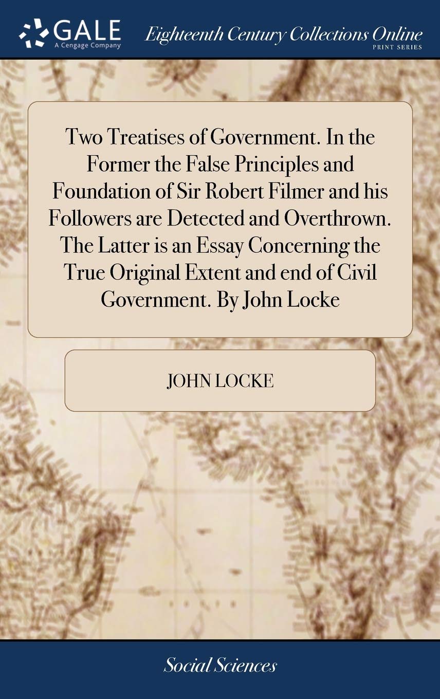 Two Treatises of Government. In the Former the False Principles and Foundation of Sir Robert Filmer and his Followers are Detected and Overthrown. The ... and end of Civil Government. By John Locke