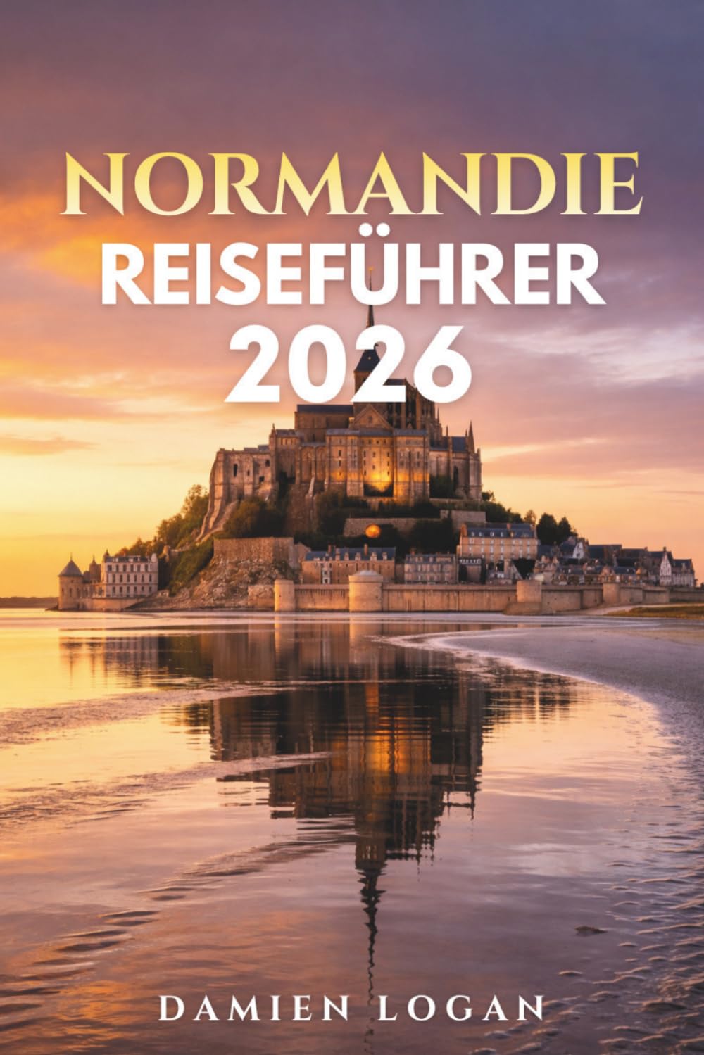 NORMANDIE REISEFÜHRER 2026: Ein ausführlicher Reiseführer zu den Landungsstränden des D-Day, dem Mont Saint-Michel, historischen Städten, Küstenorten und dem ländlichen Frankreich