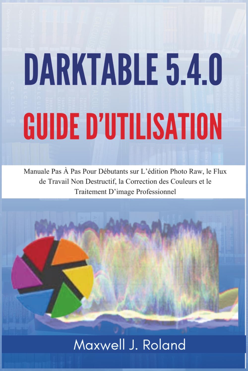 Darktable 5.4.0 Guide d’Utilisation: Manuel Pas À Pas Pour Débutants sur L’édition Photo Raw, le Flux de Travail Non Destructif, la Correction des Couleurs et le Traitement D’image Professionnel