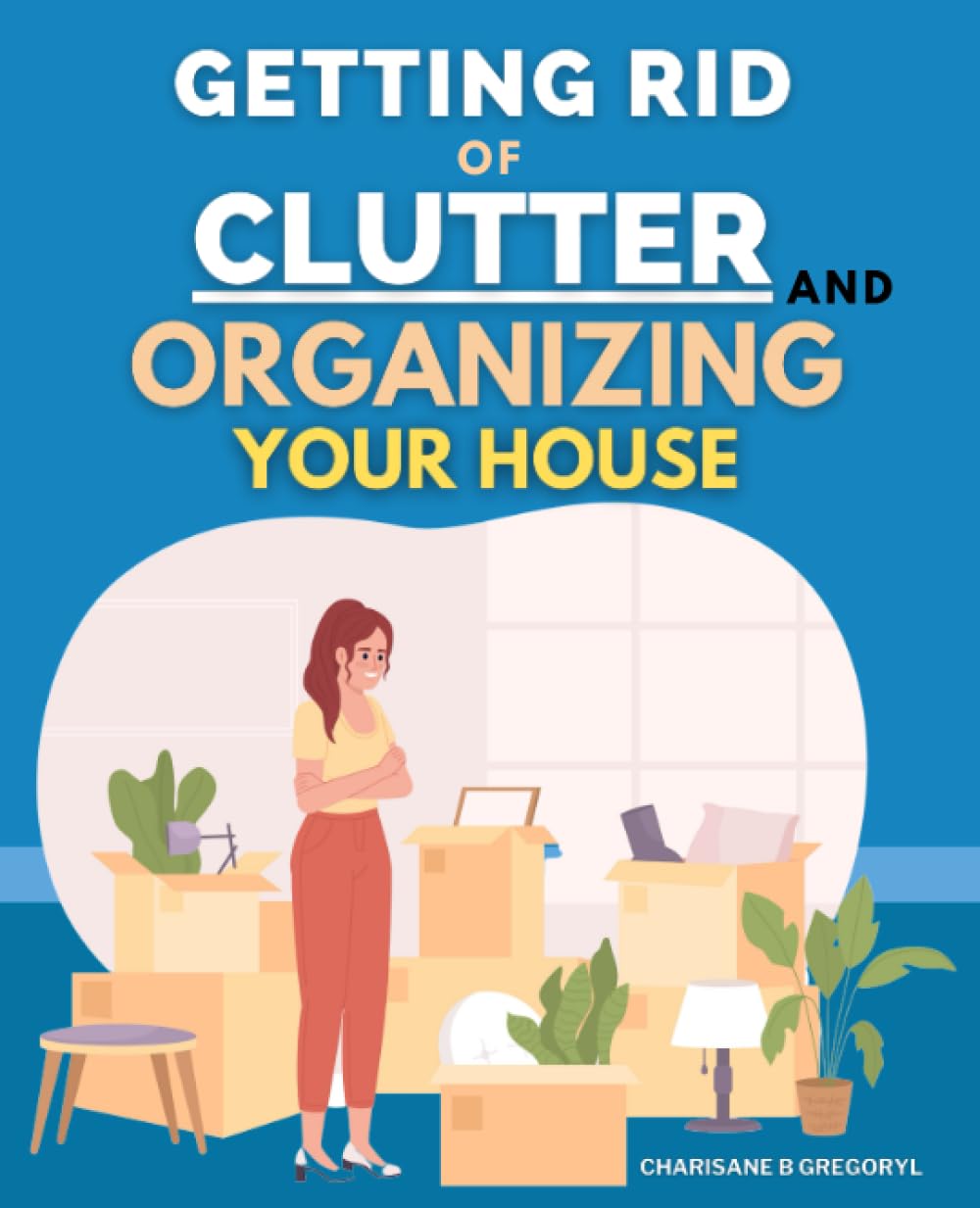 Getting Rid Of Clutter And Organizing Your House: Effective Techniques For Managing Your Room, Cleaning Up Your House And Releasing Yourself