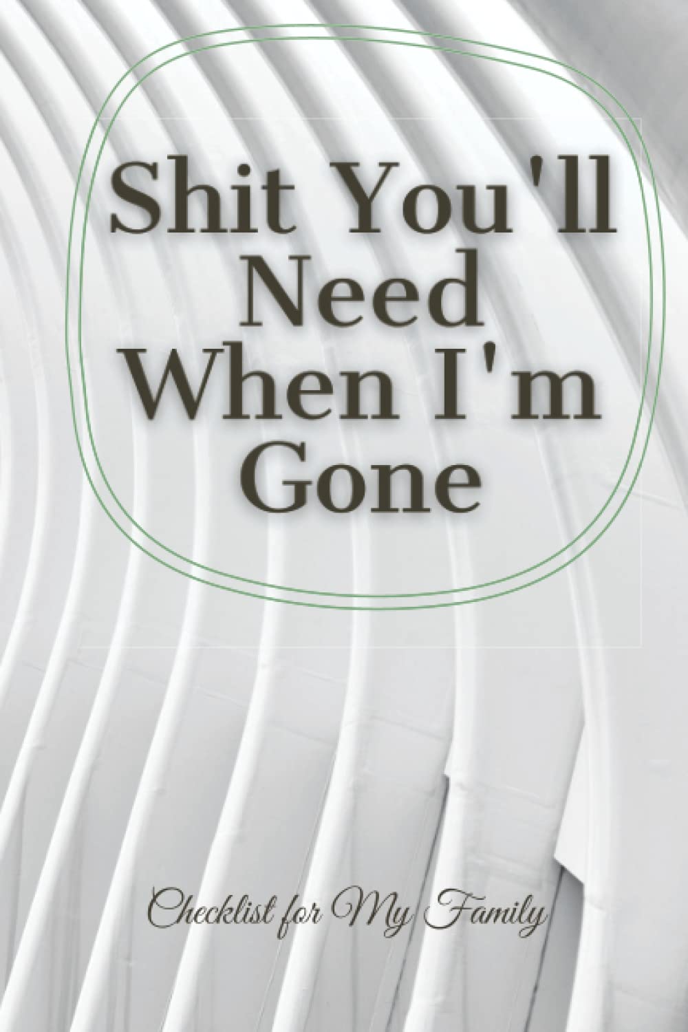 Shit you'll need when I'm gone; Information for my family, End Of Life Planner, Organizer Notebook, I'm Dead Now What, My Last Words and Wishes: ... My History, Financial Plans and Final Wishes