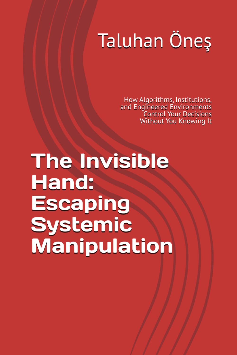 The Invisible Hand: Escaping Systemic Manipulation: How Algorithms, Institutions, and Engineered Environments Control Your Decisions Without You Knowing It