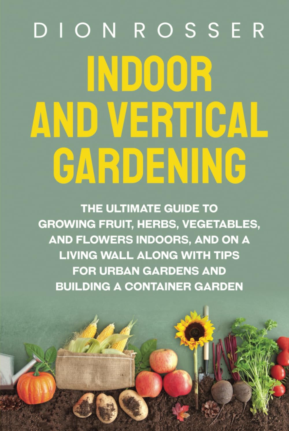Indoor and Vertical Gardening: The Ultimate Guide to Growing Fruit, Herbs, Vegetables, and Flowers Indoors, and on a Living Wall along with Tips for ... Building a Container Garden (Self-sustaining)
