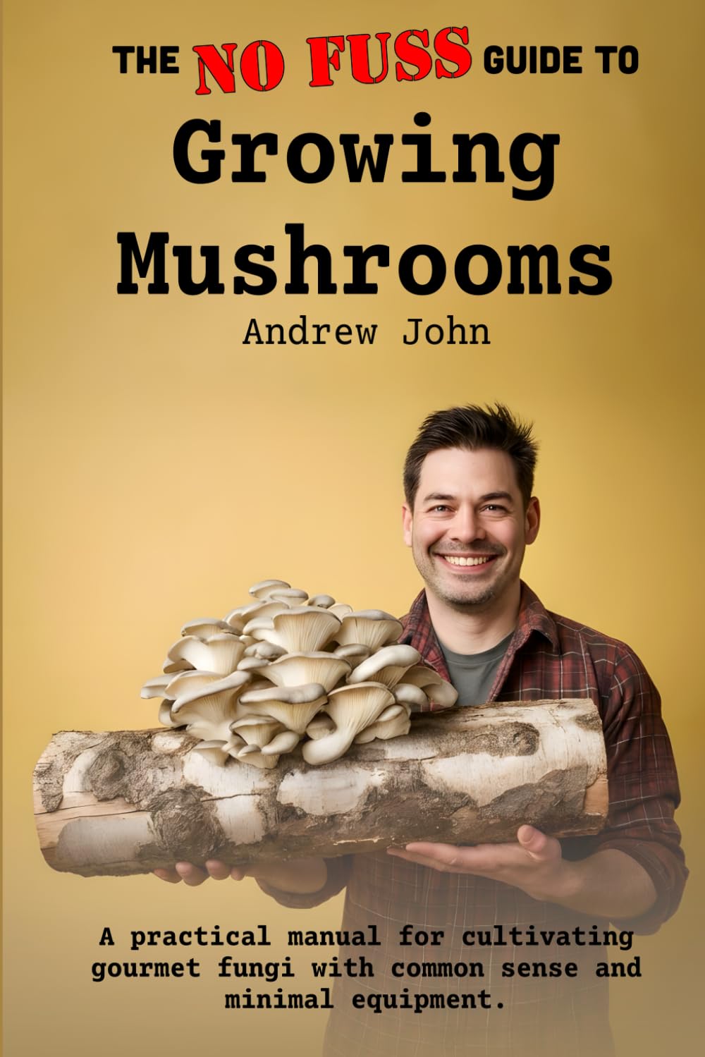 The No-Fuss Guide to Growing Mushrooms: A practical manual for cultivating gourmet fungi with common sense and minimal equipment