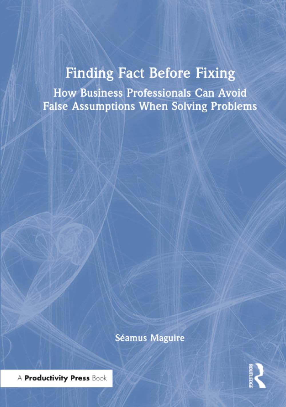 Finding Fact Before Fixing: How Business Professionals Can Avoid False Assumptions When Solving Problems