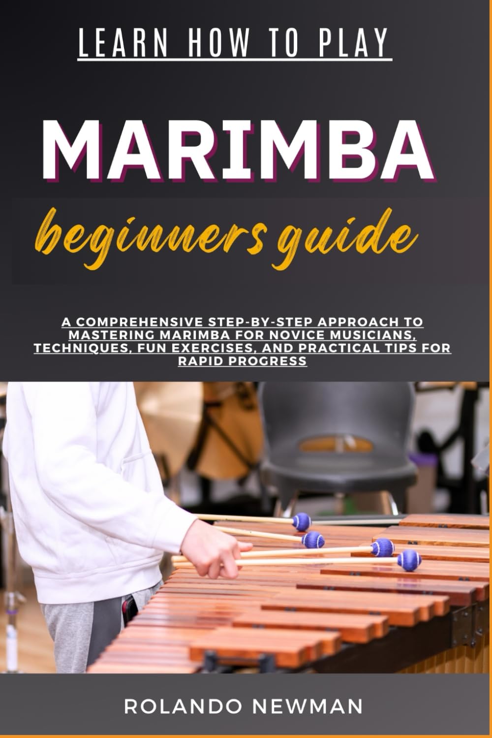 LEARN HOW TO PLAY MARIMBA BEGINNERS GUIDE: A Comprehensive Step-By-Step Approach To Mastering Marimba For Novice Musicians, Techniques, Fun Exercises, And Practical Tips For Rapid Progress