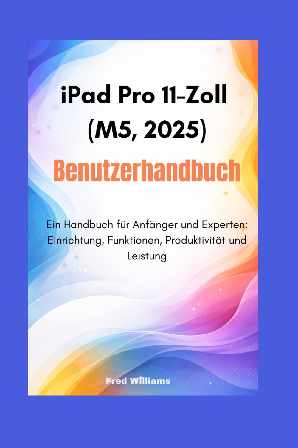 iPad Pro 11-Zoll (M5, 2025) Benutzerhandbuch: Ein Handbuch für Anfänger und Experten: Einrichtung, Funktionen, Produktivität und Leistung