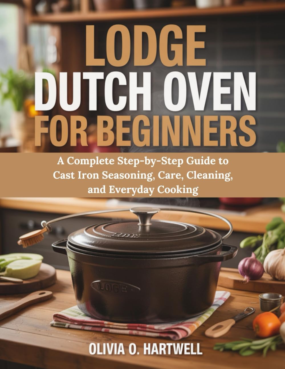 LODGE DUTCH OVEN FOR BEGINNERS: A Complete Step-by-Step Guide to Cast Iron Seasoning, Care, Cleaning, and Everyday Cooking (The Dutch Oven Mastery Collection)