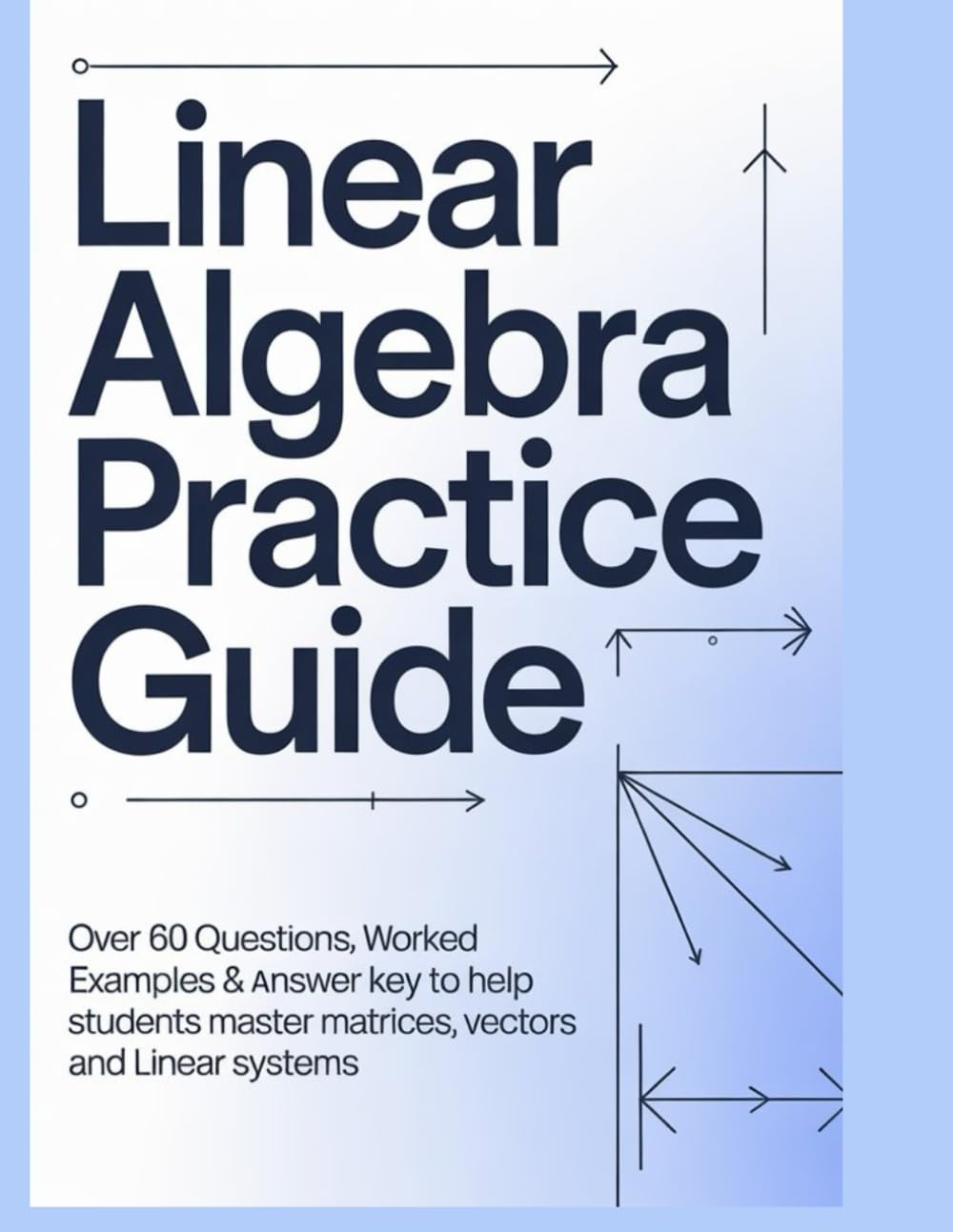 LINEAR ALGEBRA PRACTICE GUIDE: Over 60 Questions Worked Examples & Answer Key to Help Students Master Matrices Vectors and Linear Systems (Advanced Mathematics Practice Series)