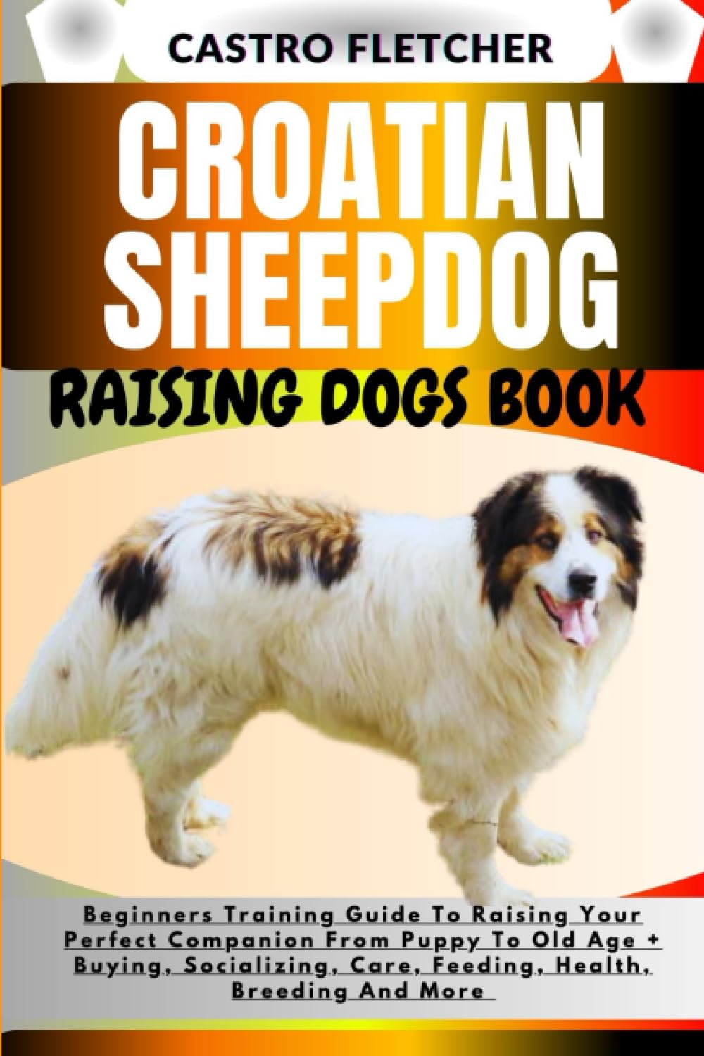 CROATIAN SHEEPDOG RAISING DOGS BOOK: Beginners Training Guide To Raising Your Perfect Companion From Puppy To Old Age + Buying, Socializing, Care, Feeding, Health, Breeding And More
