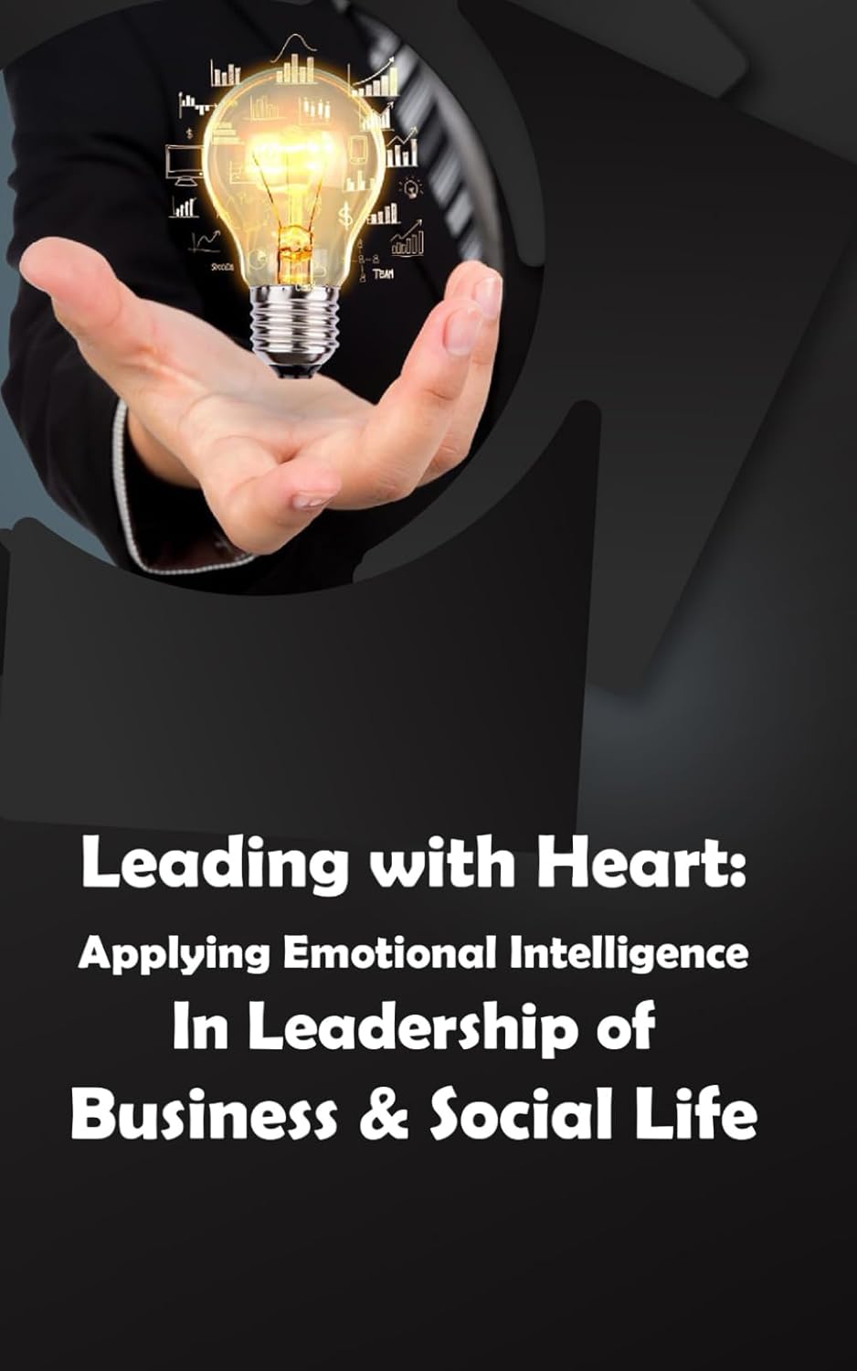 Leading with Heart: Applying Emotional Intelligence In Leadership of Business & Social Life: Harness Emotional Intelligence for Effective Business and Social Leadership in Life