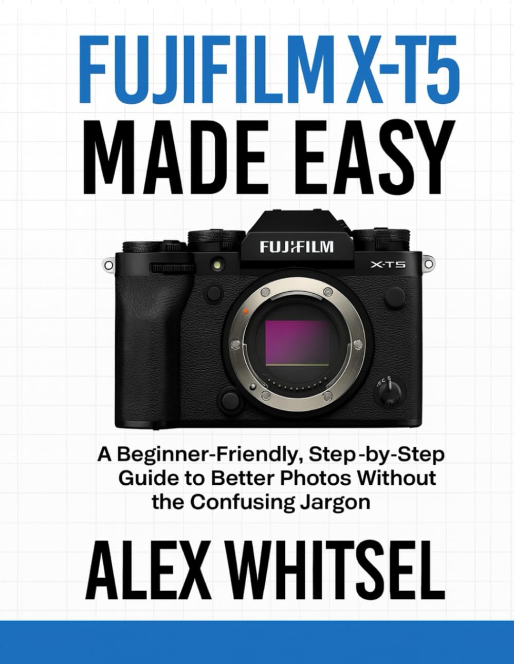 Fujifilm X-T5 Made Easy: A Beginner-Friendly, Step-by-Step Guide to Better Photos Without the Confusing Jargon