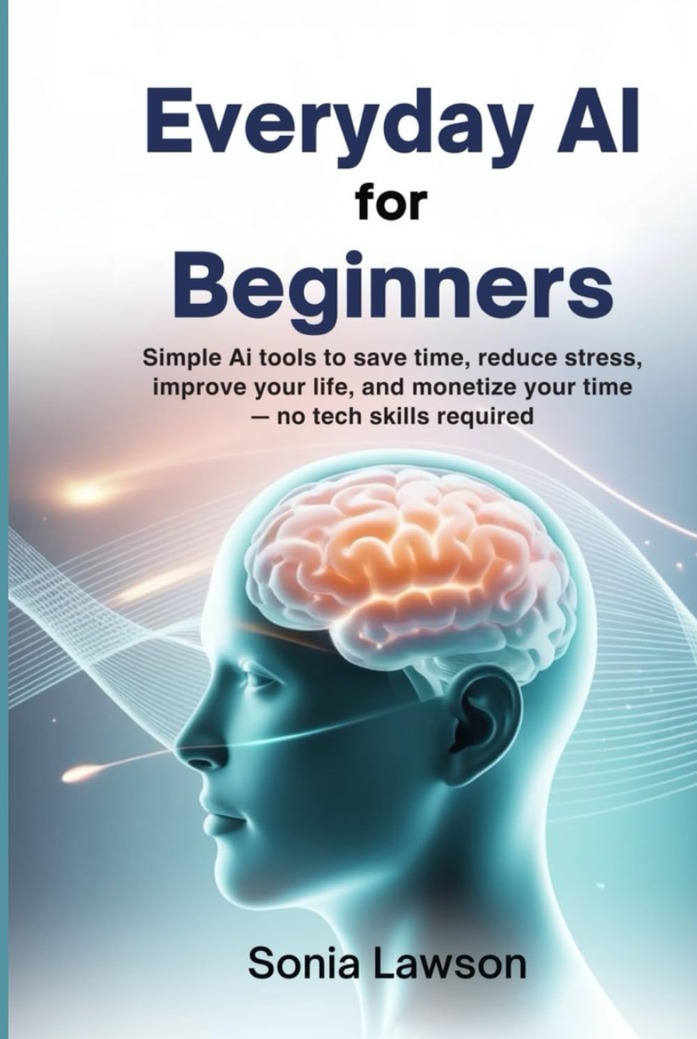 EVERYDAY AI FOR BEGINNERS: Simple AI Tools to Save Time, Reduce Stress, Improve Your Life, and Monetize Your Time — No Tech Skills Required