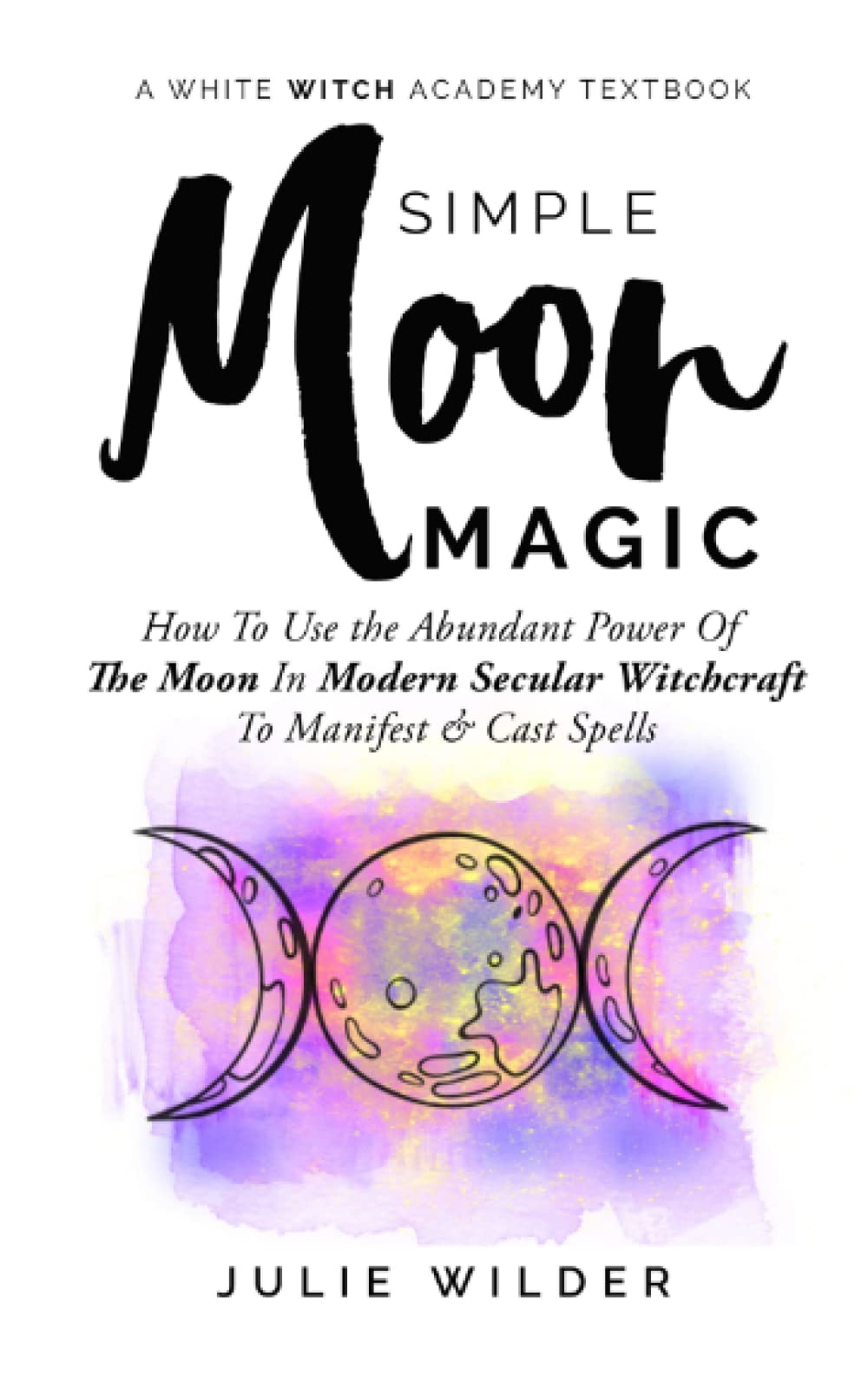 Simple Moon Magic: How To Use the Abundant Power Of The Moon In Modern Secular Witchcraft To Manifest & Cast Spells (White Witch Academy Textbook)