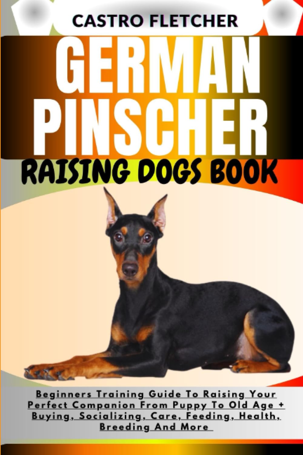 GERMAN PINSCHER RAISING DOGS BOOK: Beginners Training Guide To Raising Your Perfect Companion From Puppy To Old Age + Buying, Socializing, Care, Feeding, Health, Breeding And More